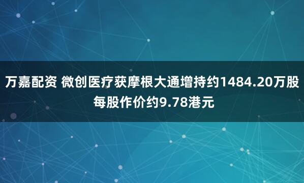 万嘉配资 微创医疗获摩根大通增持约1484.20万股 每股作价约9.78港元