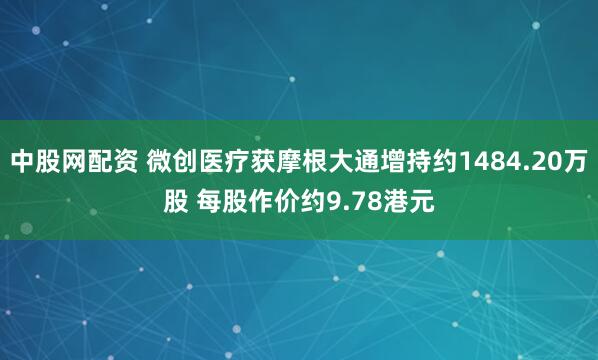 中股网配资 微创医疗获摩根大通增持约1484.20万股 每股作价约9.78港元