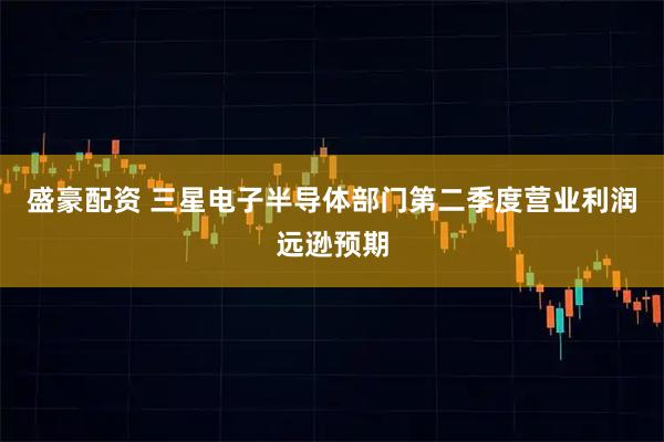 盛豪配资 三星电子半导体部门第二季度营业利润远逊预期