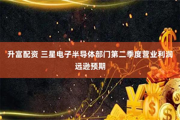 升富配资 三星电子半导体部门第二季度营业利润远逊预期