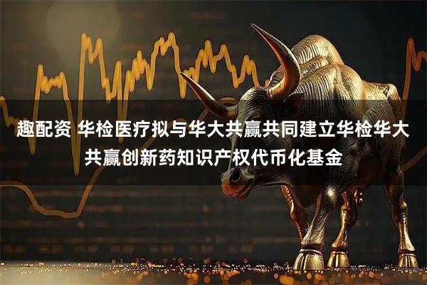 趣配资 华检医疗拟与华大共赢共同建立华检华大共赢创新药知识产权代币化基金