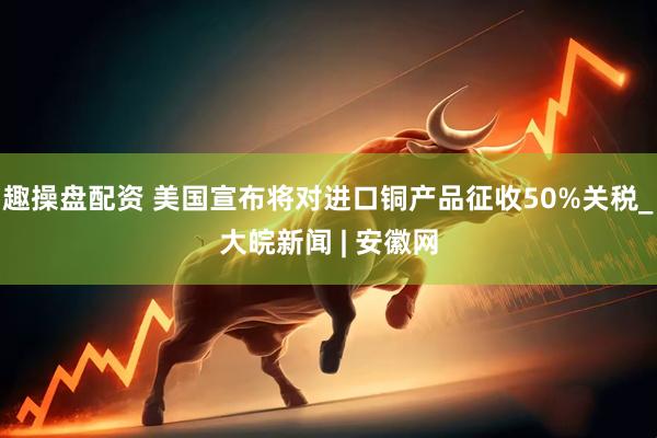 趣操盘配资 美国宣布将对进口铜产品征收50%关税_大皖新闻 | 安徽网