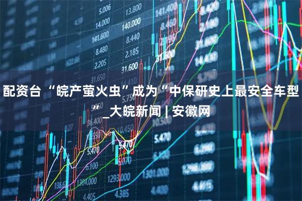 配资台 “皖产萤火虫”成为“中保研史上最安全车型”_大皖新闻 | 安徽网