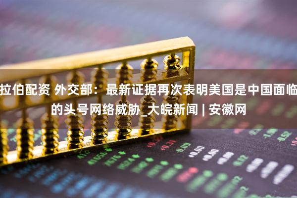 拉伯配资 外交部：最新证据再次表明美国是中国面临的头号网络威胁_大皖新闻 | 安徽网