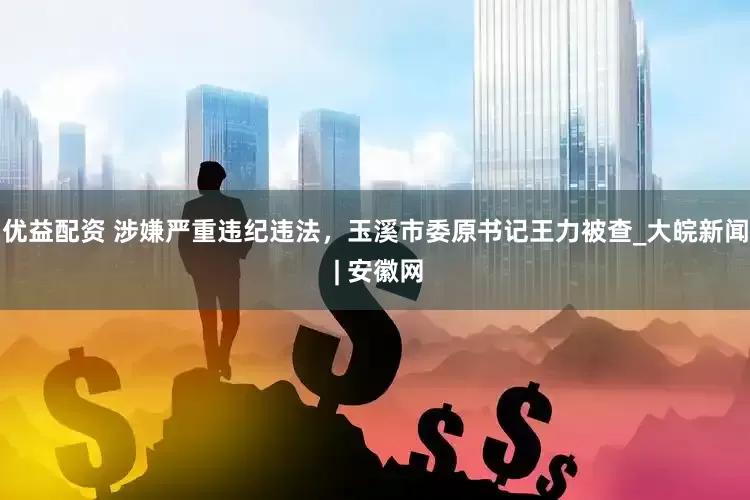 优益配资 涉嫌严重违纪违法，玉溪市委原书记王力被查_大皖新闻 | 安徽网