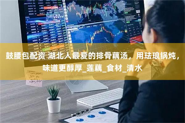 鼓腰包配资 湖北人最爱的排骨藕汤，用珐琅锅炖，味道更醇厚_莲藕_食材_清水