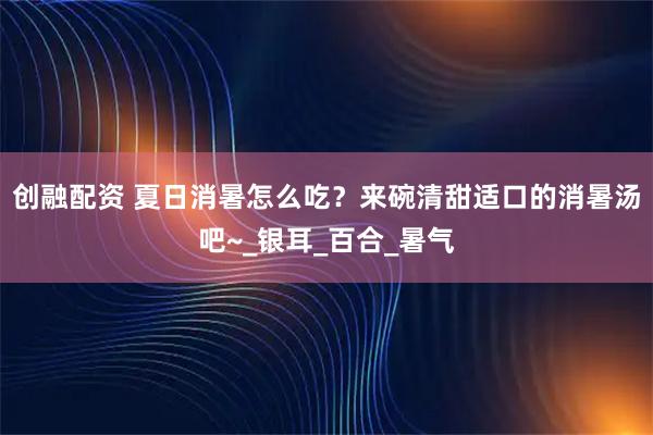 创融配资 夏日消暑怎么吃？来碗清甜适口的消暑汤吧~_银耳_百合_暑气
