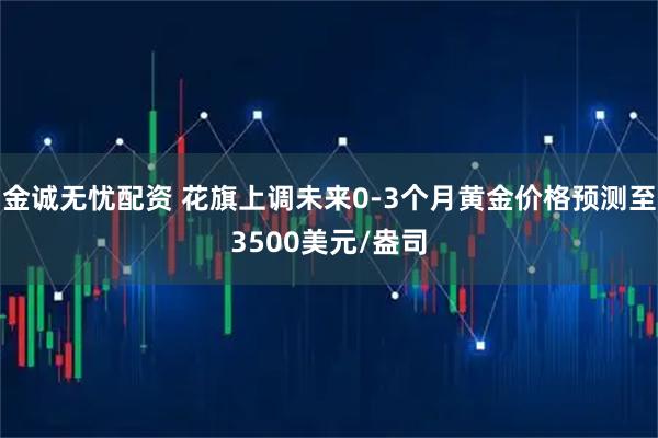 金诚无忧配资 花旗上调未来0-3个月黄金价格预测至3500美元/盎司