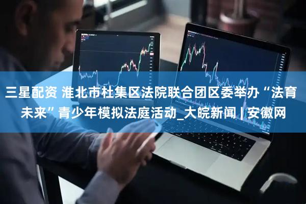三星配资 淮北市杜集区法院联合团区委举办“法育 未来”青少年模拟法庭活动_大皖新闻 | 安徽网