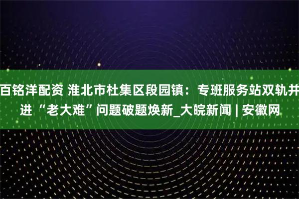 百铭洋配资 淮北市杜集区段园镇：专班服务站双轨并进 “老大难”问题破题焕新_大皖新闻 | 安徽网