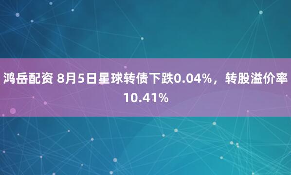 鸿岳配资 8月5日星球转债下跌0.04%，转股溢价率10.41%