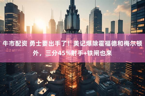 牛市配资 勇士要出手了！美记爆除霍福德和梅尔顿外，三分45%射手+铁闸也来