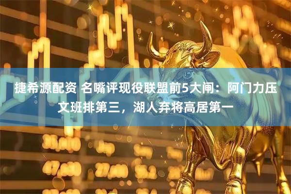 捷希源配资 名嘴评现役联盟前5大闸：阿门力压文班排第三，湖人弃将高居第一