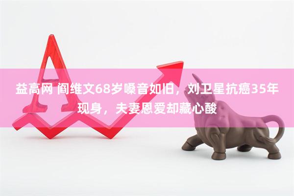 益高网 阎维文68岁嗓音如旧，刘卫星抗癌35年现身，夫妻恩爱却藏心酸