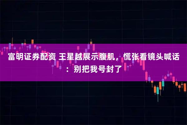 富明证券配资 王星越展示腹肌，慌张看镜头喊话：别把我号封了