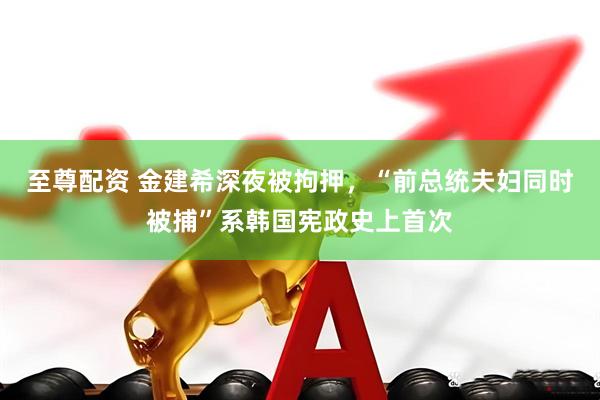 至尊配资 金建希深夜被拘押，“前总统夫妇同时被捕”系韩国宪政史上首次