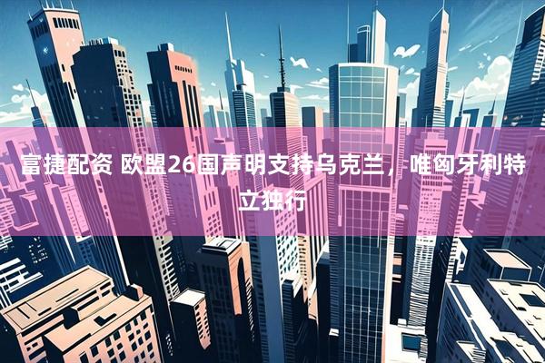 富捷配资 欧盟26国声明支持乌克兰，唯匈牙利特立独行