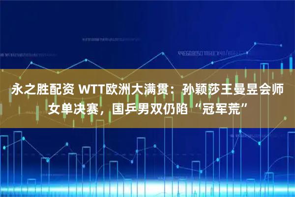 永之胜配资 WTT欧洲大满贯：孙颖莎王曼昱会师女单决赛，国乒男双仍陷 “冠军荒”