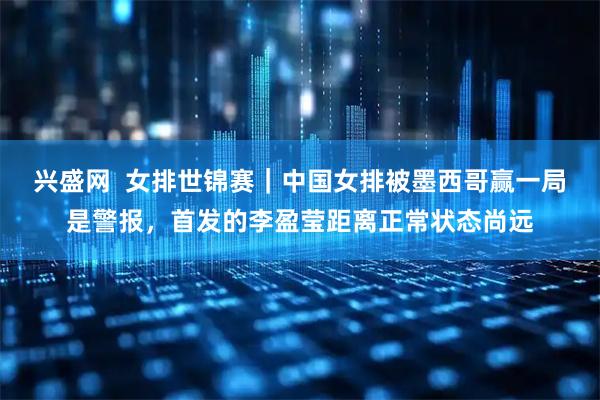 兴盛网  女排世锦赛｜中国女排被墨西哥赢一局是警报，首发的李盈莹距离正常状态尚远
