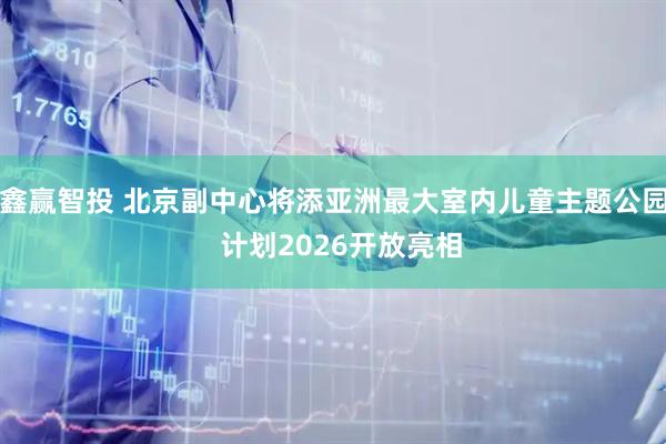 鑫赢智投 北京副中心将添亚洲最大室内儿童主题公园  计划2026开放亮相
