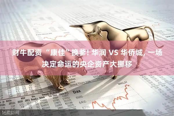 财牛配资 “康佳”换爹! 华润 VS 华侨城, 一场决定命运的央企资产大挪移