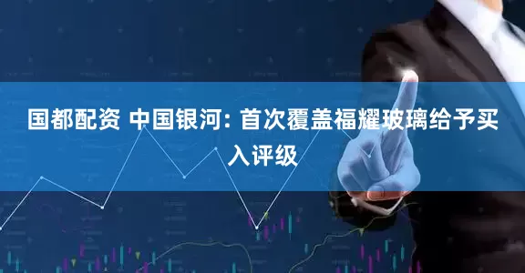 国都配资 中国银河: 首次覆盖福耀玻璃给予买入评级