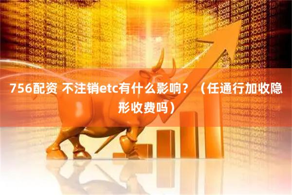 756配资 不注销etc有什么影响？（任通行加收隐形收费吗）