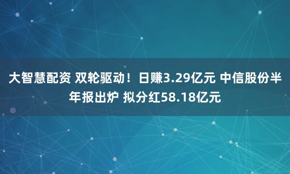 大智慧配资 双轮驱动！日赚3.29亿元 中信股份半年报出炉 拟分红58.18亿元