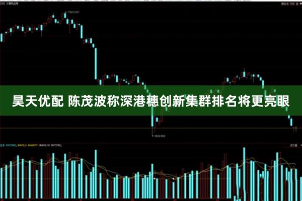昊天优配 陈茂波称深港穗创新集群排名将更亮眼