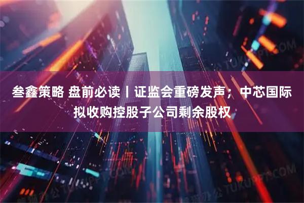 叁鑫策略 盘前必读丨证监会重磅发声；中芯国际拟收购控股子公司剩余股权