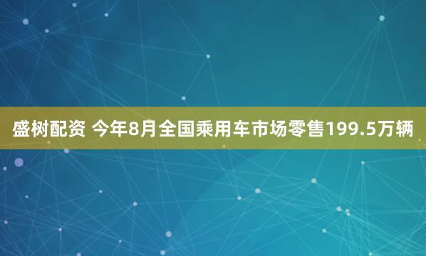 盛树配资 今年8月全国乘用车市场零售199.5万辆