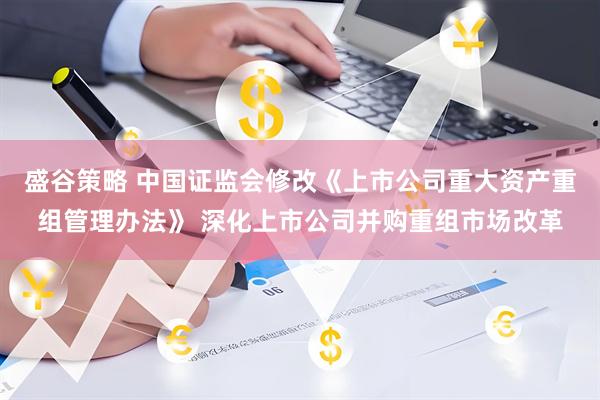 盛谷策略 中国证监会修改《上市公司重大资产重组管理办法》 深化上市公司并购重组市场改革
